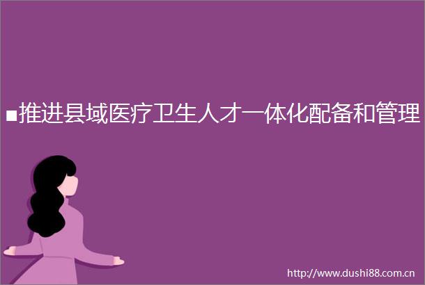■推进县域医疗卫生人才一体化配备和管理