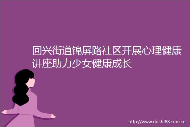 回兴街道锦屏路社区开展心理健康讲座助力少女健康成长