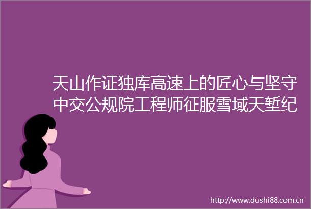 天山作证独库高速上的匠心与坚守中交公规院工程师征服雪域天堑纪实