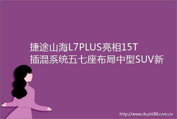 捷途山海L7PLUS亮相15T插混系统五七座布局中型SUV新选择