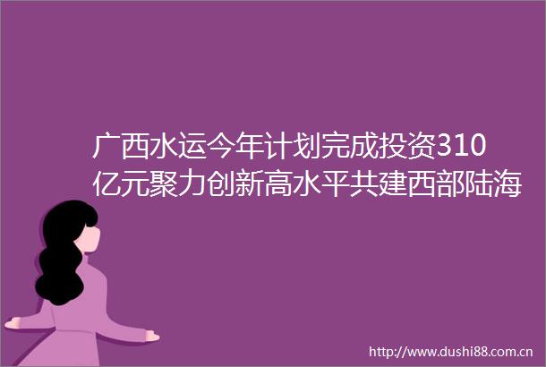广西水运今年计划完成投资310亿元聚力创新高水平共建西部陆海新通道