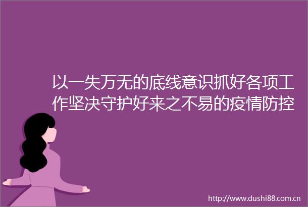 以一失万无的底线意识抓好各项工作坚决守护好来之不易的疫情防控成果