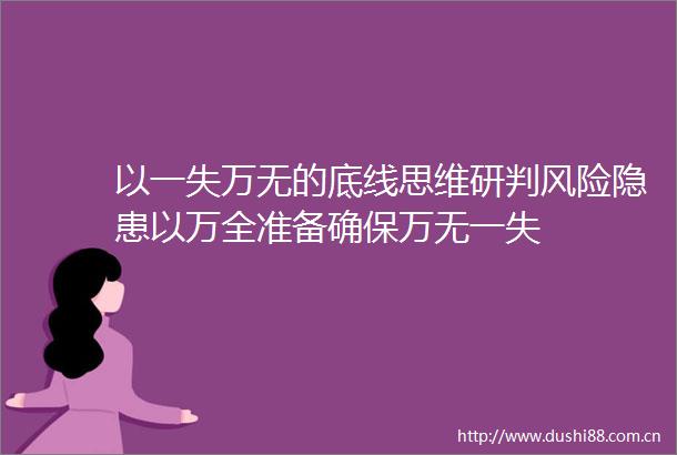 以一失万无的底线思维研判风险隐患以万全准备确保万无一失