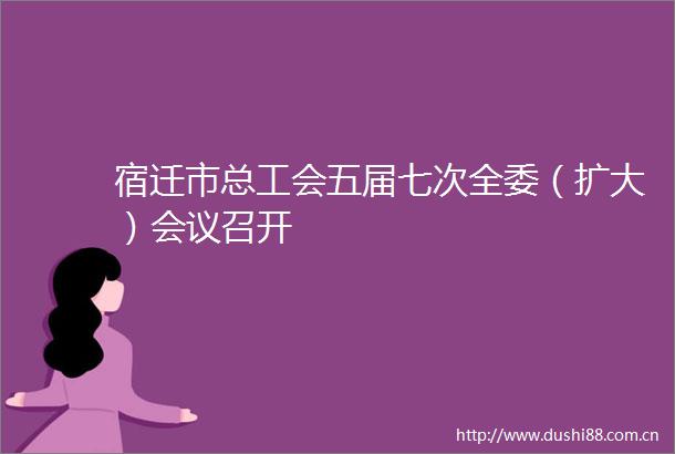 宿迁市总工会五届七次全委（扩大）会议召开