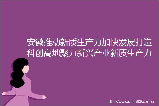 安徽推动新质生产力加快发展打造科创高地聚力新兴产业新质生产力