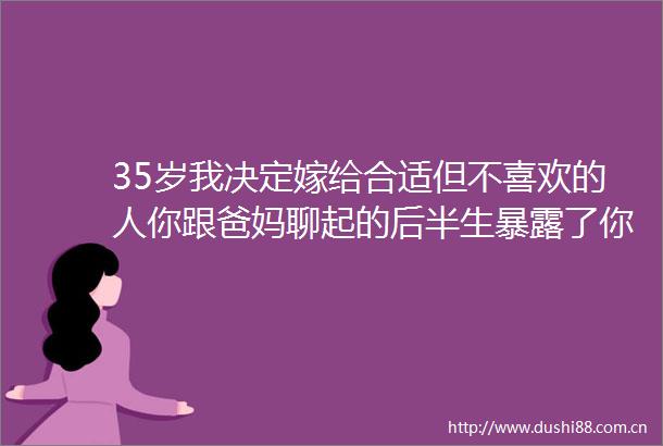 35岁我决定嫁给合适但不喜欢的人你跟爸妈聊起的后半生了你们有多陌生