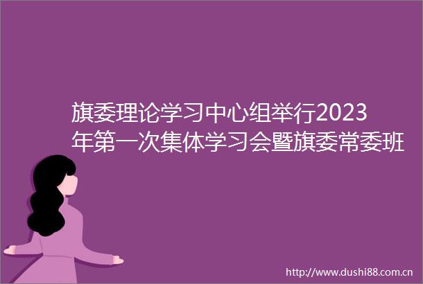 旗委理论学习中心组举行2023年第一次集体学习会暨旗委常委班子2022年度民主生活会专题研讨会