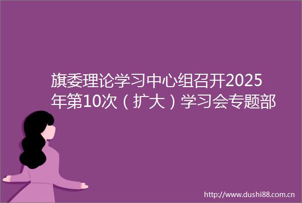 旗委理论学习中心组召开2025年第10次（扩大）学习会专题部署吃喝问题集中整治工作