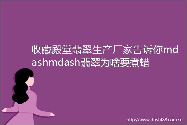 收藏殿堂翡翠生产厂家告诉你mdashmdash翡翠为啥要煮蜡