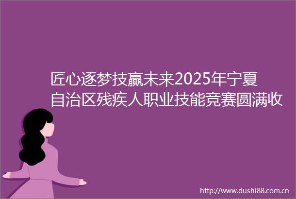 匠心逐梦技赢未来2025年宁夏自治区残疾人职业技能竞赛圆满收官