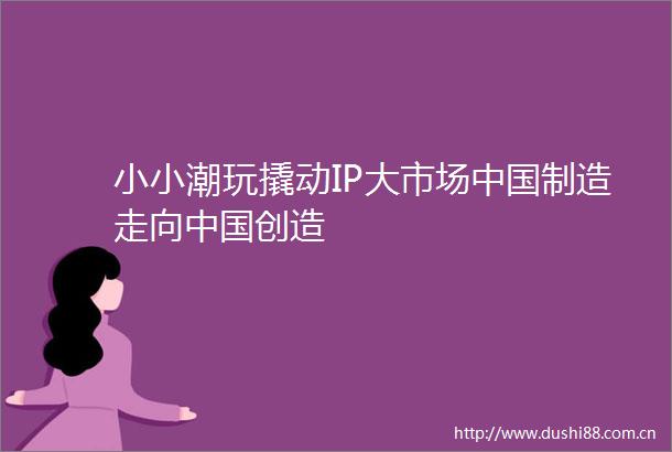 小小潮玩撬动IP大市场制造走向创造