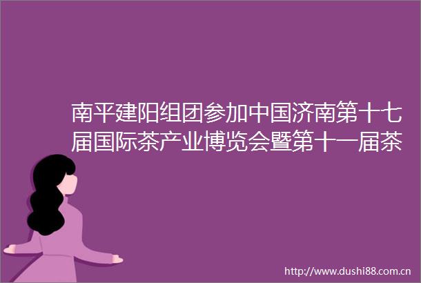 南平建阳组团参加济南第十七届国际茶产业博览会暨第十一届茶文化节