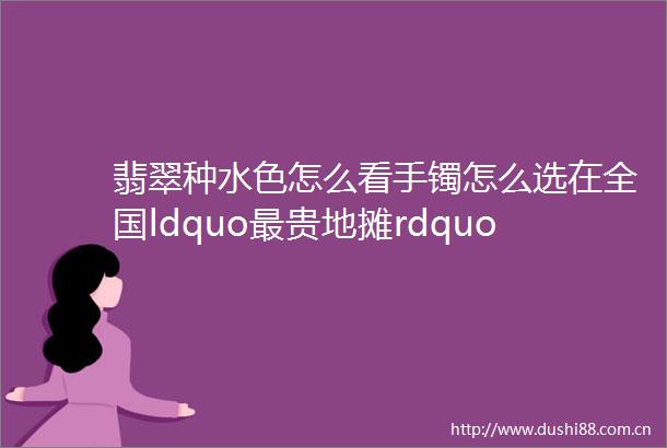 翡翠种水色怎么看手镯怎么选在全国ldquo最贵地摊rdquo专家教路玉器知多D⑨