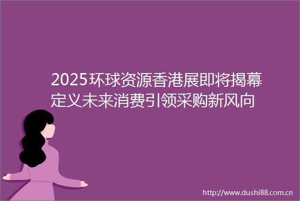 2025环球资源香港展即将揭幕定义未来消费引领采购新风向