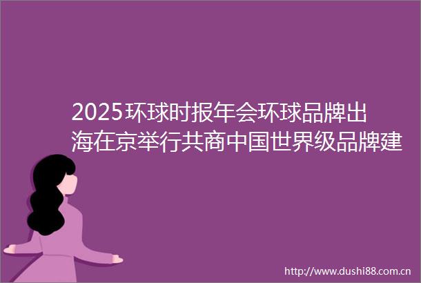 2025环球时报年会环球品牌出海在京举行共商世界级品牌建设