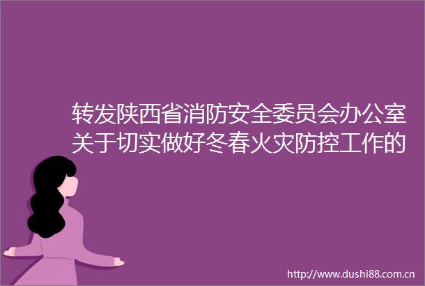 转发陕西省消防安全委员会办公室关于切实做好冬春火灾防控工作的通知的通知