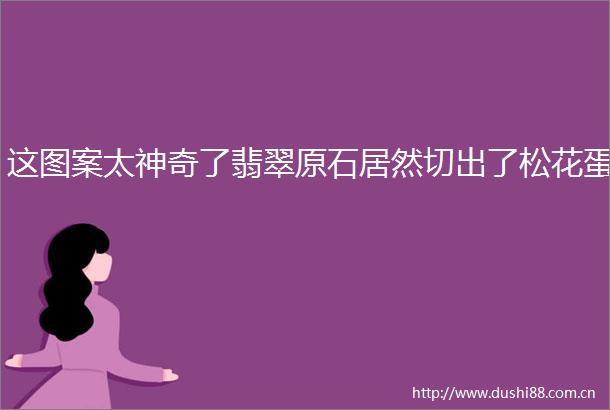 这图案太神奇了翡翠原石居然切出了松花蛋