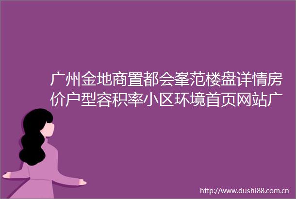 广州金地商置都会峯范楼盘详情房价户型容积率小区环境首页网站广州