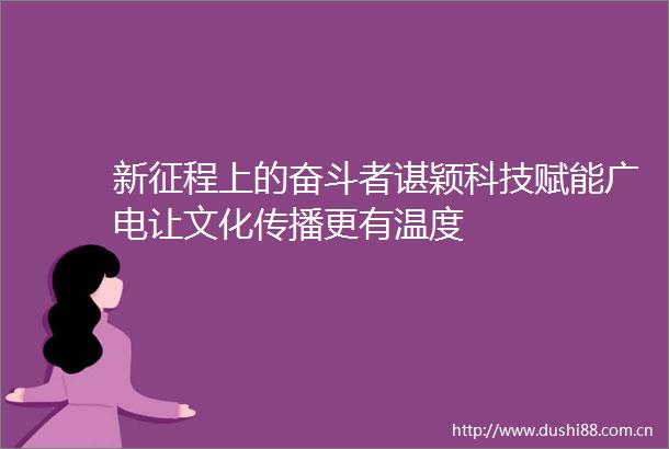 新征程上的奋斗者谌颖科技赋能广电让文化传播更有温度
