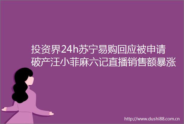 投资界24h苏宁易购回应被申请破产汪小菲麻六记直播销售额暴涨500普洛斯又募了12亿美元