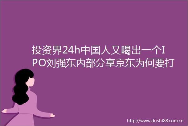 投资界24h人又喝出一个IPO刘强东内部分享京东为何要打这一仗孙正义了