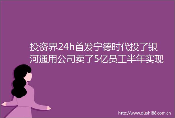 投资界24h首发宁德时代投了银河通用公司卖了5亿员工半年实现财务自由高瓴设立30亿北京新基金