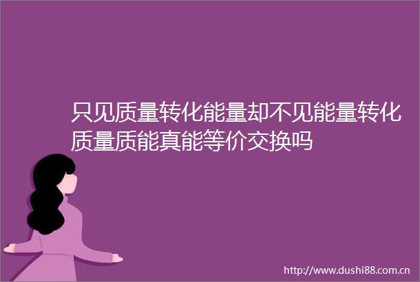 只见质量转化能量却不见能量转化质量质能真能等价交换吗