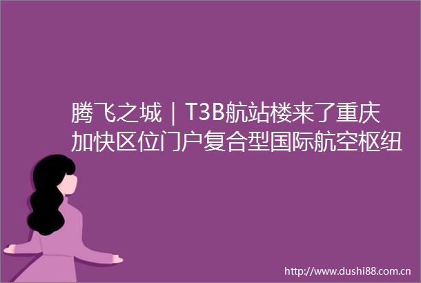 腾飞之城｜T3B航站楼来了重庆加快区位门户复合型国际航空枢纽建设