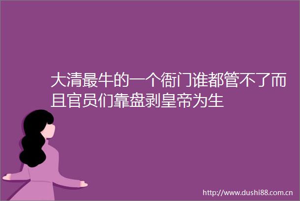大清最牛的一个衙门谁都管不了而且官员们靠盘剥皇帝为生