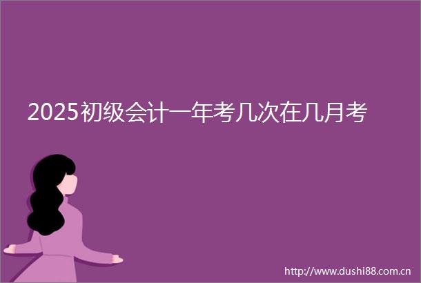 2025初级会计一年考几次在几月考