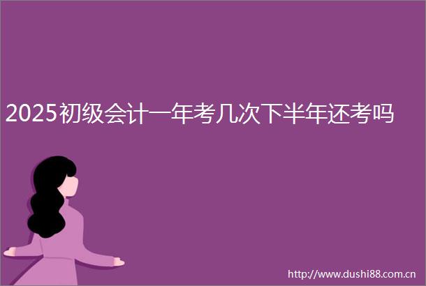 2025初级会计一年考几次下半年还考吗