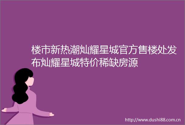 楼市新热潮灿耀星城官方售楼处发布灿耀星城特价稀缺房源