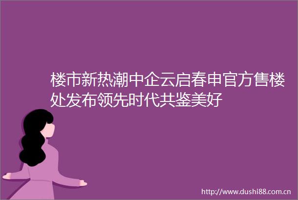 楼市新热潮中企云启春申官方售楼处发布领先时代共鉴美好