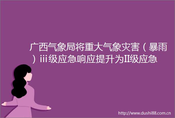 广西气象局将重大气象灾害（暴雨）ⅲ级应急响应提升为II级应急响应命令