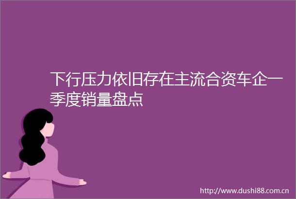 下行压力依旧存在主流合资车企一季度销量盘点