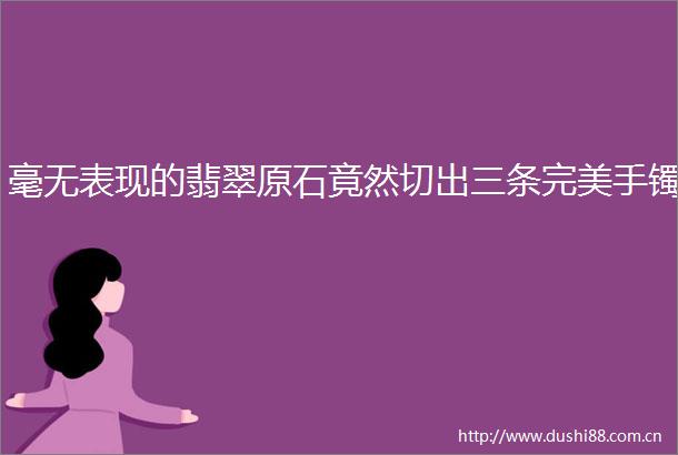 毫无表现的翡翠原石竟然切出三条完美手镯