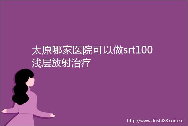 太原哪家医院可以做srt100浅层放射治疗