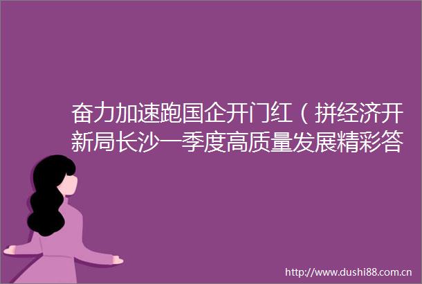 奋力加速跑国企开门红（拼经济开新局长沙一季度高质量发展精彩答卷4）