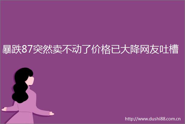 暴跌87突然卖不动了价格已大降网友吐槽