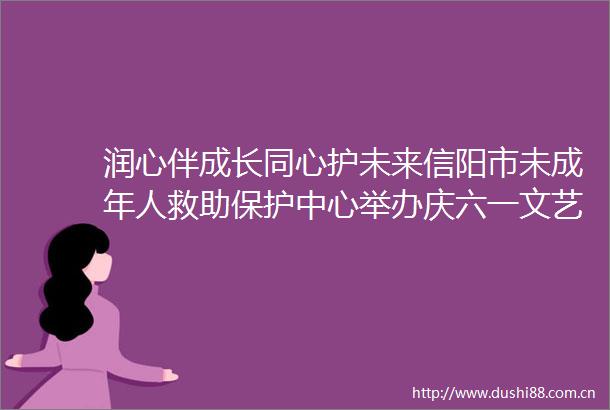 润心伴成长同心护未来信阳市未成年人救助保护中心举办庆六一文艺汇演