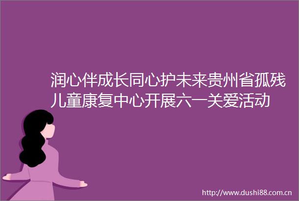 润心伴成长同心护未来贵州省孤残儿童康复中心开展六一关爱活动