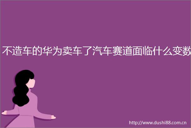 不造车的华为卖车了汽车赛道面临什么变数