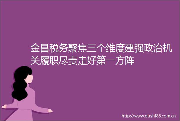 金昌税务聚焦三个维度建强机关履职尽责走好第一方阵