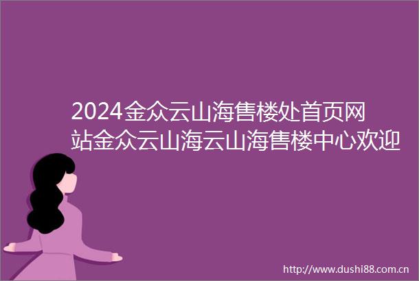 2024金众云山海售楼处首页网站金众云山海云山海售楼中心欢迎您楼盘详情