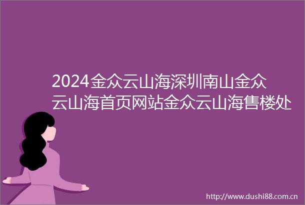 2024金众云山海深圳南山金众云山海首页网站金众云山海售楼处电话营销中心电话对比周边楼盘评测价格户型配套交通配套