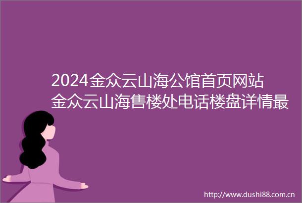 2024金众云山海公馆首页网站金众云山海售楼处电话楼盘详情最新价格户型