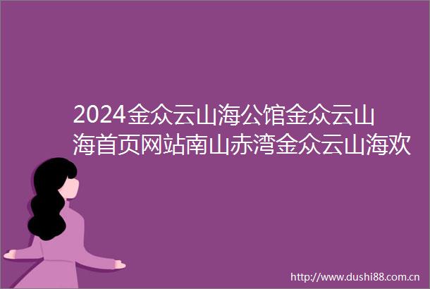 2024金众云山海公馆金众云山海首页网站南山赤湾金众云山海欢迎您楼盘详情
