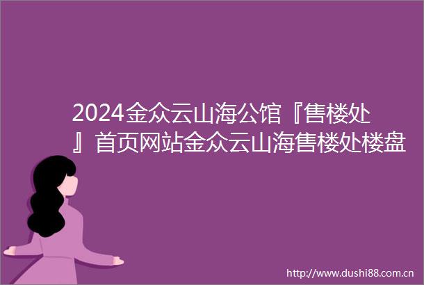 2024金众云山海公馆『售楼处』首页网站金众云山海售楼处楼盘详情备案价