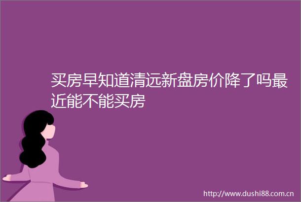 买房早知道清远新盘房价降了吗最近能不能买房