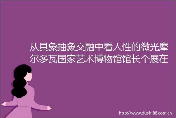 从具象抽象交融中看人性的微光摩尔多瓦艺术博物馆馆长个展在南京举行